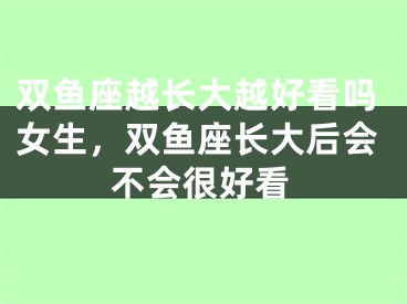 双鱼座越长大越好看吗女生，双鱼座长大后会不会很好看