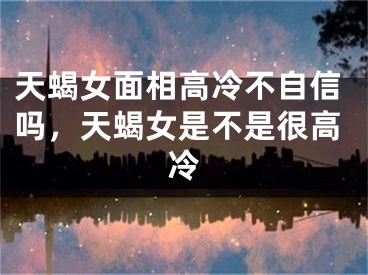 天蝎女面相高冷不自信吗，天蝎女是不是很高冷