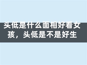 头低是什么面相好看女孩，头低是不是好生