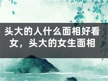 头大的人什么面相好看女，头大的女生面相