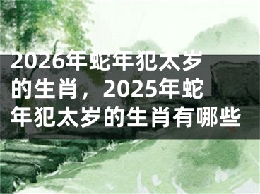2026年蛇年犯太岁的生肖，2025年蛇年犯太岁的生肖有哪些