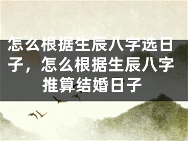 怎么根据生辰八字选日子,怎么根据生辰八字推算结婚日子