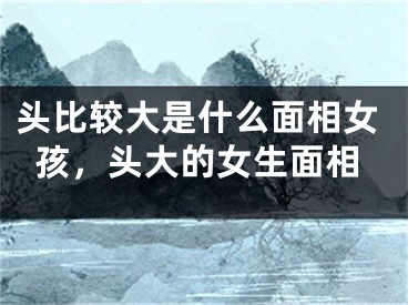 头比较大是什么面相女孩，头大的女生面相
