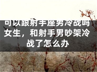 可以跟射手座男冷战吗女生，和射手男吵架冷战了怎么办