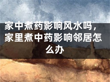 家中煮药影响风水吗，家里煮中药影响邻居怎么办
