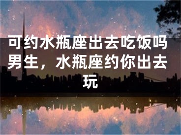 可约水瓶座出去吃饭吗男生，水瓶座约你出去玩