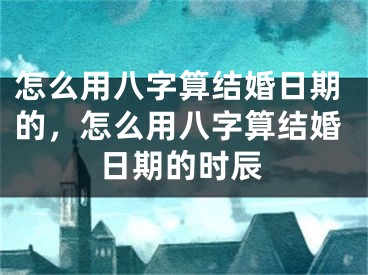 怎么用八字算结婚日期的，怎么用八字算结婚日期的时辰