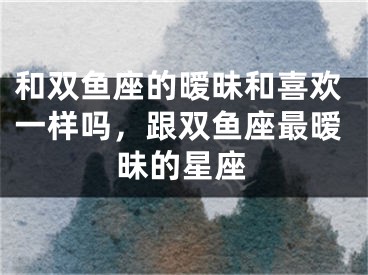 和双鱼座的暧昧和喜欢一样吗，跟双鱼座最暧昧的星座