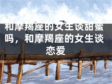 和摩羯座的女生谈甜蜜吗，和摩羯座的女生谈恋爱