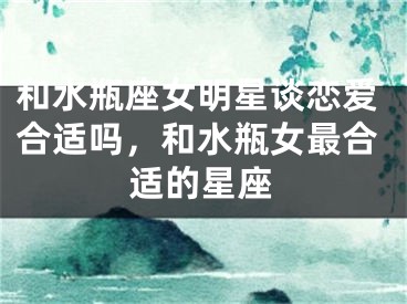 和水瓶座女明星谈恋爱合适吗,和水瓶女最合适的星座