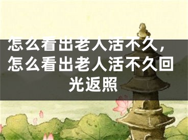 怎么看出老人活不久，怎么看出老人活不久回光返照