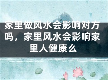 家里做风水会影响对方吗，家里风水会影响家里人健康么