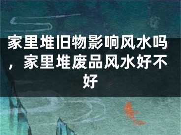 家里堆旧物影响风水吗,家里堆废品风水好不好