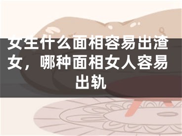 女生什么面相容易出渣女，哪种面相女人容易出轨