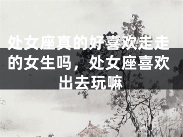 处女座真的好喜欢走走的女生吗，处女座喜欢出去玩嘛