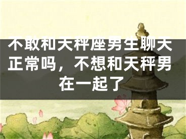 不敢和天秤座男生聊天正常吗,不想和天秤男在一起了