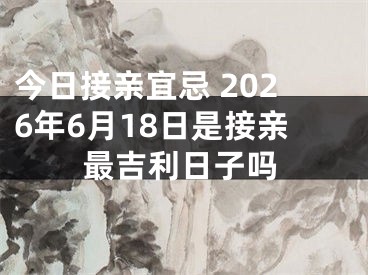 今日接亲宜忌 2026年6月18日是接亲最吉利日子吗