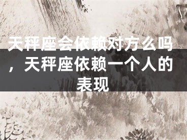 天秤座会依赖对方么吗，天秤座依赖一个人的表现