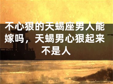 不心狠的天蝎座男人能嫁吗，天蝎男心狠起来不是人