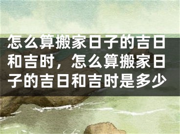怎么算搬家日子的吉日和吉时，怎么算搬家日子的吉日和吉时是多少