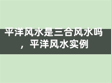 平洋风水是三合风水吗，平洋风水实例