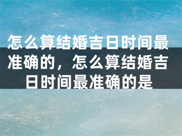 怎么算结婚吉日时间最准确的,怎么算结婚吉日时间最准确的是