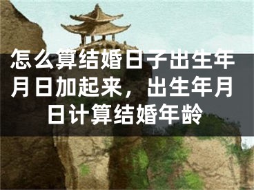 怎么算结婚日子出生年月日加起来，出生年月日计算结婚年龄
