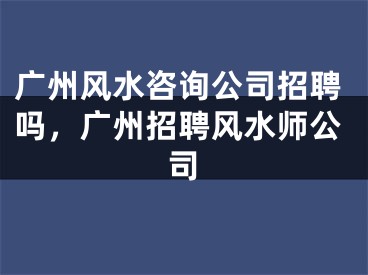 广州风水咨询公司招聘吗,广州招聘风水师公司