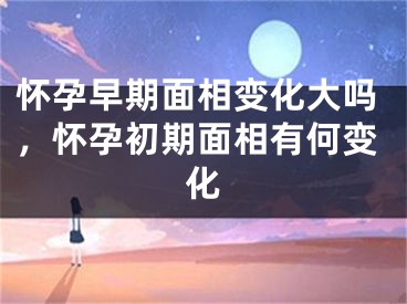 怀孕早期面相变化大吗,怀孕初期面相有何变化