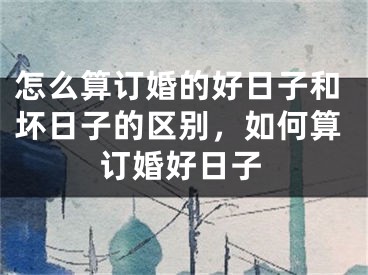 怎么算订婚的好日子和坏日子的区别,如何算订婚好日子