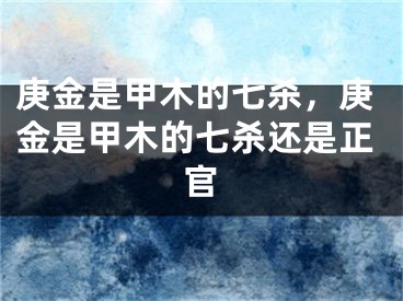 庚金是甲木的七杀,庚金是甲木的七杀还是正官