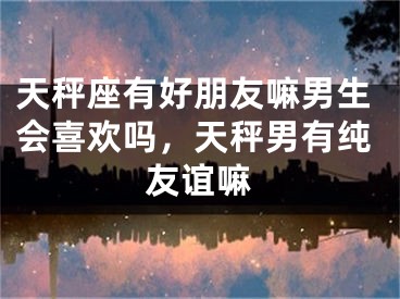 天秤座有好朋友嘛男生会喜欢吗，天秤男有纯友谊嘛