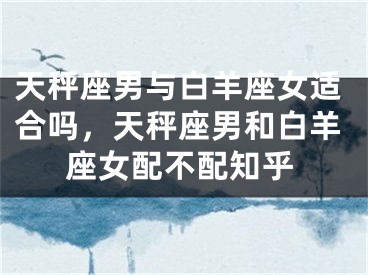 天秤座男与白羊座女适合吗，天秤座男和白羊座女配不配知乎