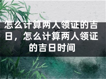 怎么计算两人领证的吉日,怎么计算两人领证的吉日时间