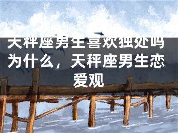 天秤座男生喜欢独处吗为什么,天秤座男生恋爱观