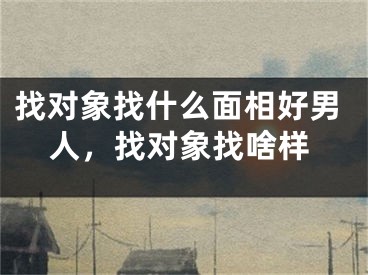 找对象找什么面相好男人，找对象找啥样