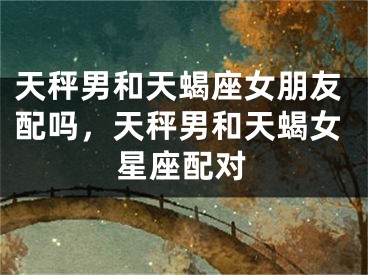 天秤男和天蝎座女朋友配吗，天秤男和天蝎女星座配对