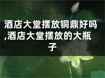 酒店大堂摆放铜鼎好吗,酒店大堂摆放的大瓶子