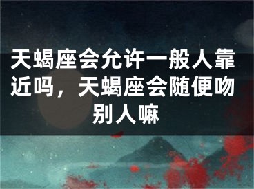 天蝎座会允许一般人靠近吗,天蝎座会随便吻别人嘛