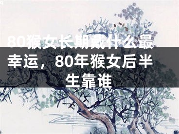 80猴女长期戴什么最幸运，80年猴女后半生靠谁