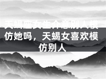 天蝎座女生介意别人模仿她吗，天蝎女喜欢模仿别人