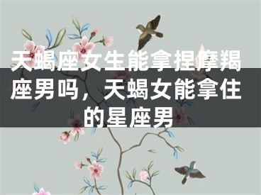 天蝎座女生能拿捏摩羯座男吗，天蝎女能拿住的星座男