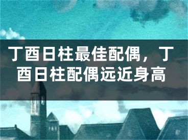 丁酉日柱最佳配偶，丁酉日柱配偶远近身高