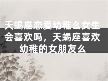 天蝎座恋爱幼稚么女生会喜欢吗，天蝎座喜欢幼稚的女朋友么