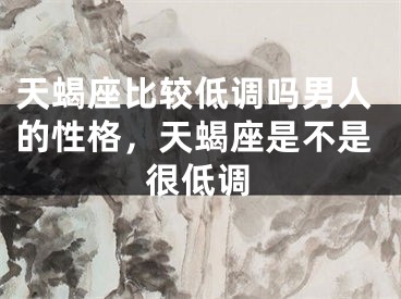 天蝎座比较低调吗男人的性格,天蝎座是不是很低调