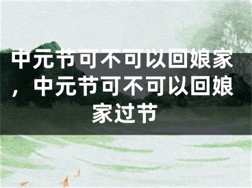 中元节可不可以回娘家，中元节可不可以回娘家过节