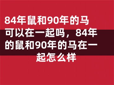 84年鼠和90年的马可以在一起吗,84年的鼠和90年的马在一起怎么样