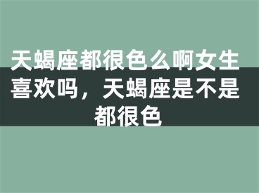 天蝎座都很色么啊女生喜欢吗，天蝎座是不是都很色