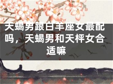 天蝎男跟白羊座女最配吗，天蝎男和天枰女合适嘛