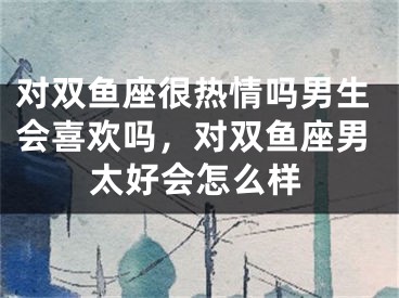 对双鱼座很热情吗男生会喜欢吗，对双鱼座男太好会怎么样